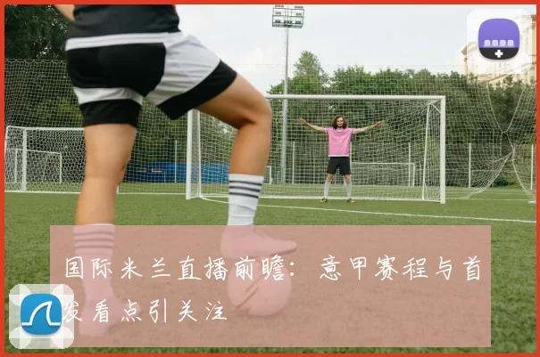 国际米兰直播前瞻：意甲赛程与首发看点引关注