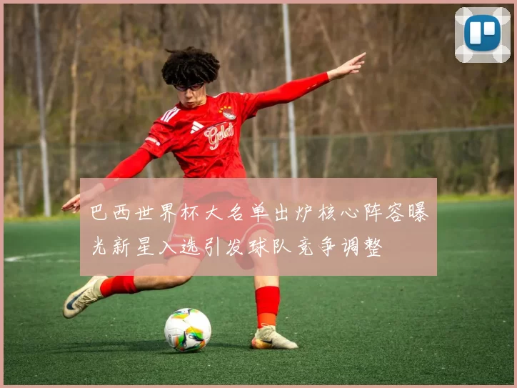 巴西世界杯大名单出炉核心阵容曝光新星入选引发球队竞争调整