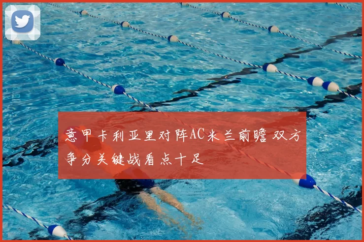 意甲卡利亚里对阵AC米兰前瞻 双方争分关键战看点十足