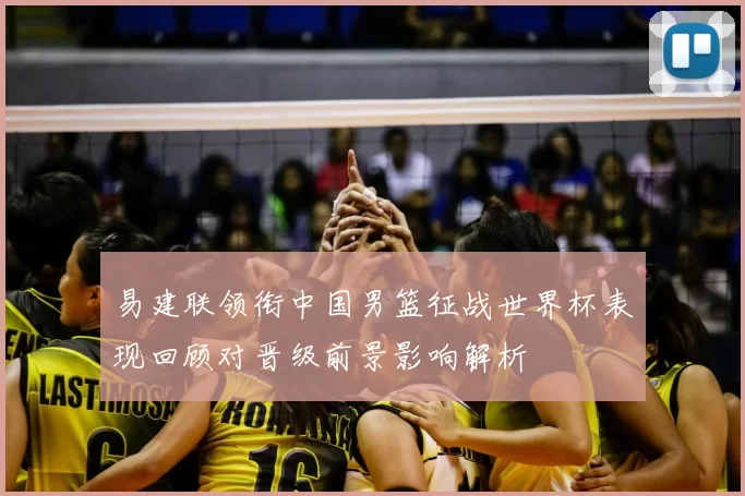 易建联领衔中国男篮征战世界杯表现回顾对晋级前景影响解析