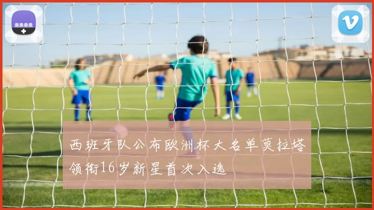 西班牙队公布欧洲杯大名单莫拉塔领衔16岁新星首次入选