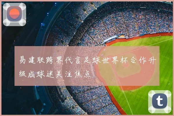 易建联跨界代言足球世界杯合作升级成球迷关注焦点