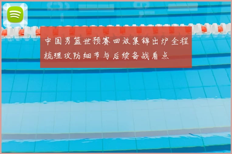 中国男篮世预赛回放集锦出炉全程梳理攻防细节与后续备战看点