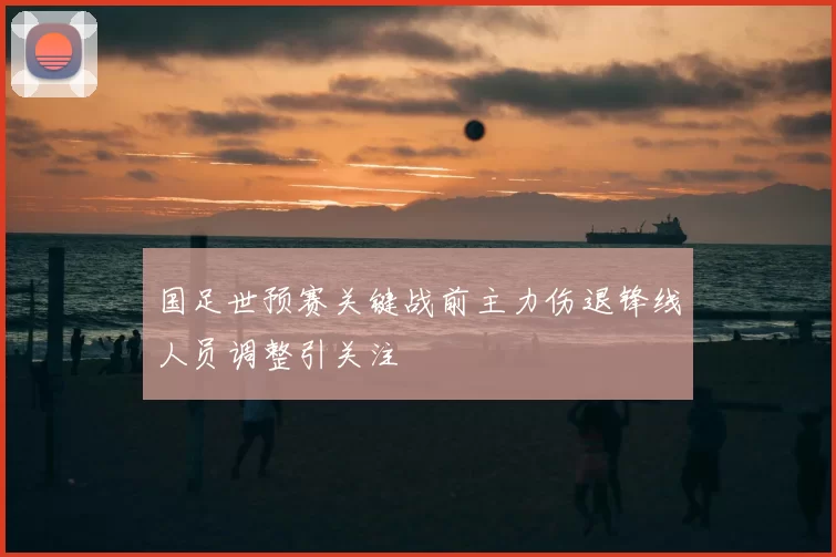 国足世预赛关键战前主力伤退锋线人员调整引关注