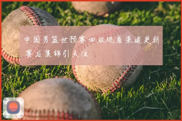 中国男篮世预赛回放观看渠道更新 赛后集锦引关注