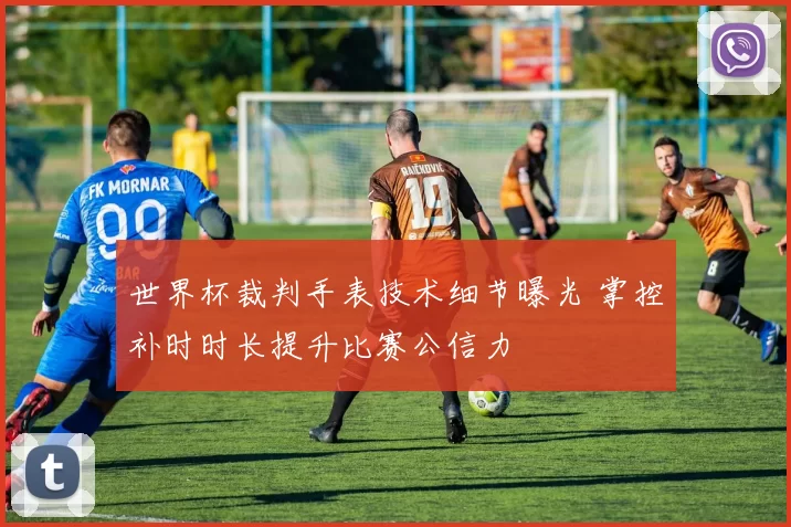 世界杯裁判手表技术细节曝光 掌控补时时长提升比赛公信力