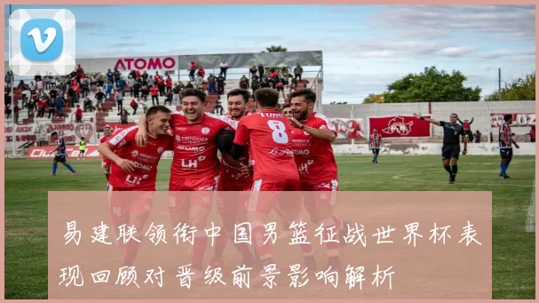 易建联领衔中国男篮征战世界杯表现回顾对晋级前景影响解析