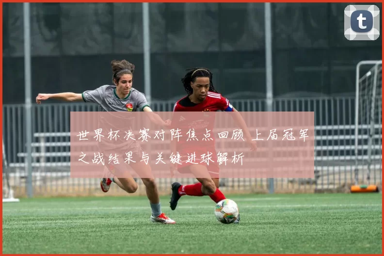 世界杯决赛对阵焦点回顾 上届冠军之战结果与关键进球解析