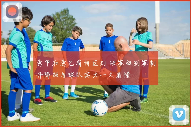 意甲和意乙有何区别 联赛级别赛制升降级与球队实力一文看懂