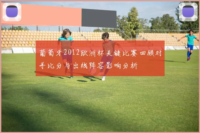 葡萄牙2012欧洲杯关键比赛回顾对手比分与出线阵容影响分析