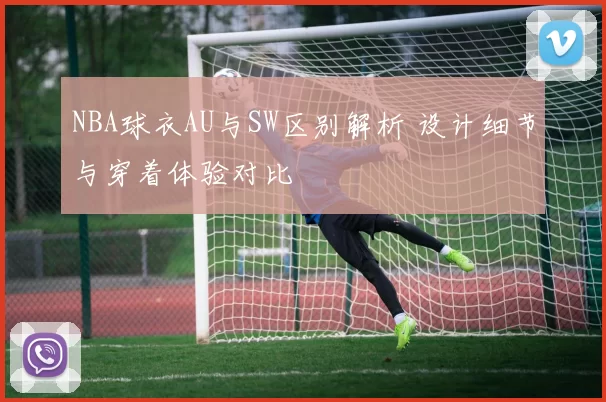 NBA球衣AU与SW区别解析 设计细节与穿着体验对比