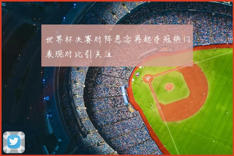 世界杯决赛对阵悬念再起夺冠热门表现对比引关注