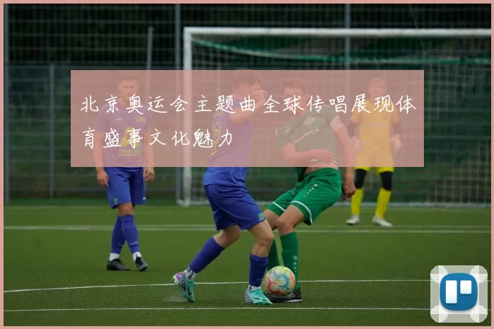 北京奥运会主题曲全球传唱展现体育盛事文化魅力