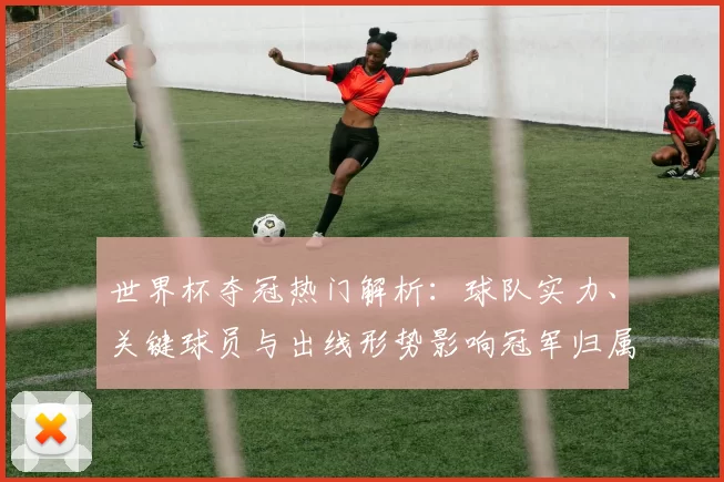 世界杯夺冠热门解析：球队实力、关键球员与出线形势影响冠军归属