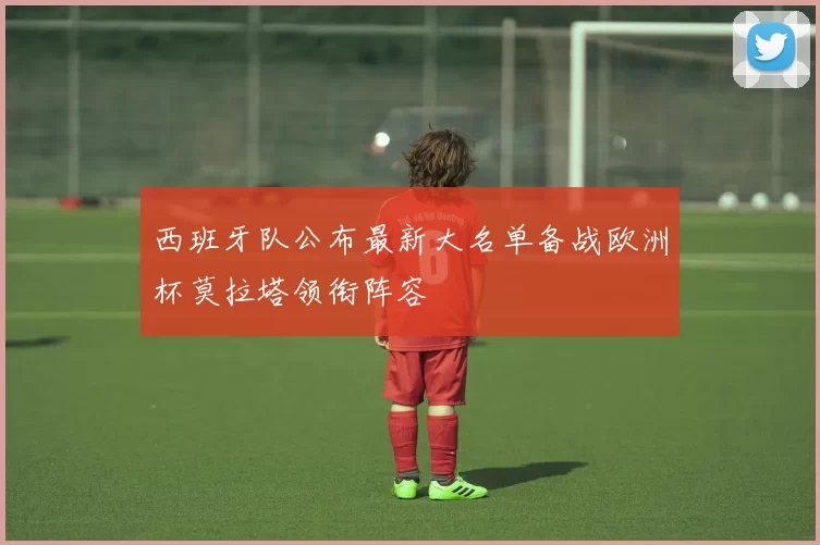 西班牙队公布最新大名单备战欧洲杯莫拉塔领衔阵容