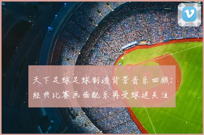 天下足球足球制造背景音乐回顾：经典比赛画面配乐再受球迷关注