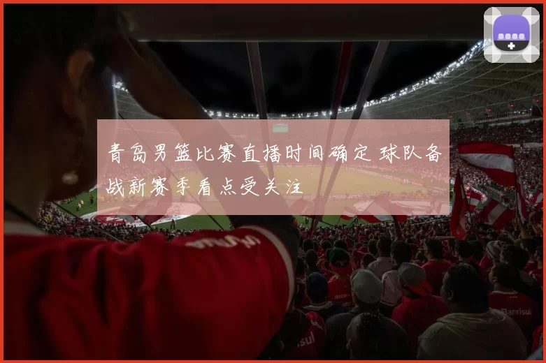 青岛男篮比赛直播时间确定 球队备战新赛季看点受关注