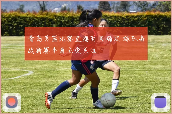 青岛男篮比赛直播时间确定 球队备战新赛季看点受关注