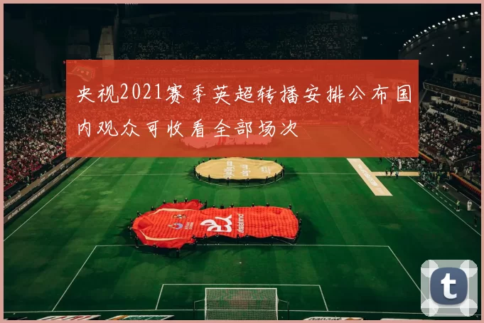 央视2021赛季英超转播安排公布国内观众可收看全部场次