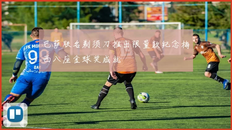 巴萨联名剃须刀推出限量款纪念梅西八座金球奖成就