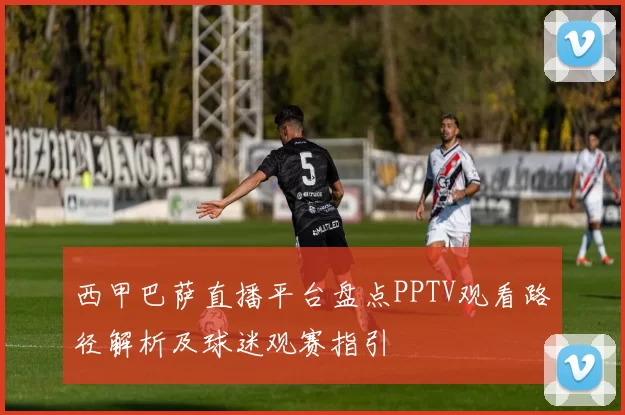 西甲巴萨直播平台盘点PPTV观看路径解析及球迷观赛指引
