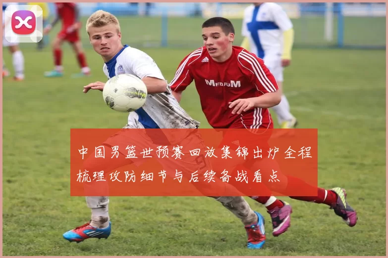 中国男篮世预赛回放集锦出炉全程梳理攻防细节与后续备战看点