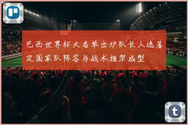 巴西世界杯大名单出炉队长人选落定国家队阵容与战术框架成型