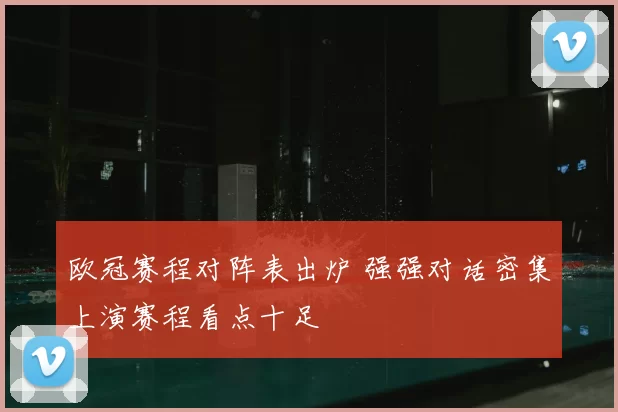 欧冠赛程对阵表出炉 强强对话密集上演赛程看点十足