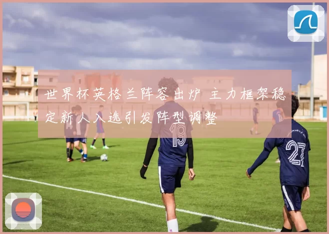 世界杯英格兰阵容出炉 主力框架稳定新人入选引发阵型调整