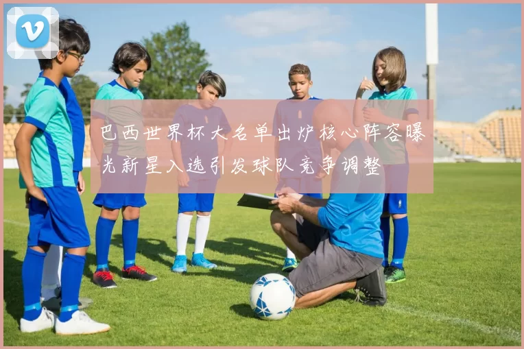 巴西世界杯大名单出炉核心阵容曝光新星入选引发球队竞争调整