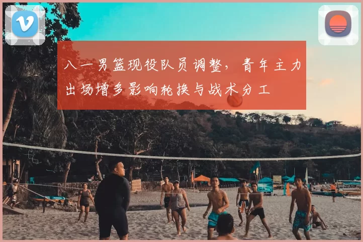 八一男篮现役队员调整，青年主力出场增多影响轮换与战术分工