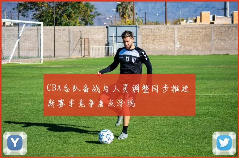 CBA各队备战与人员调整同步推进 新赛季竞争看点浮现