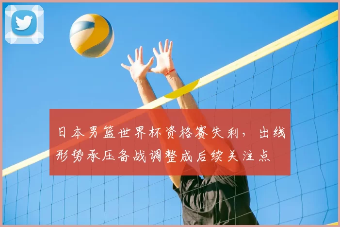 日本男篮世界杯资格赛失利，出线形势承压备战调整成后续关注点