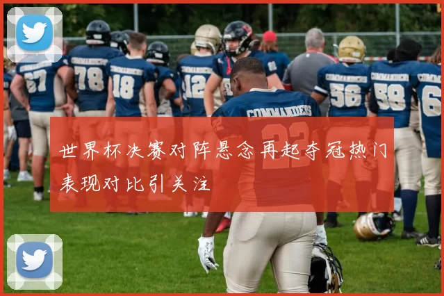 世界杯决赛对阵悬念再起夺冠热门表现对比引关注
