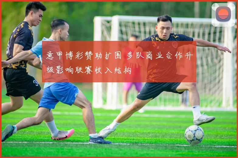 意甲博彩赞助扩围 多队商业合作升级影响联赛收入结构