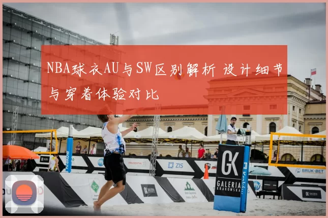 NBA球衣AU与SW区别解析 设计细节与穿着体验对比