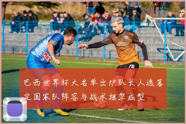 巴西世界杯大名单出炉队长人选落定国家队阵容与战术框架成型